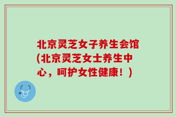 北京灵芝女子养生会馆(北京灵芝女士养生中心，呵护女性健康！)