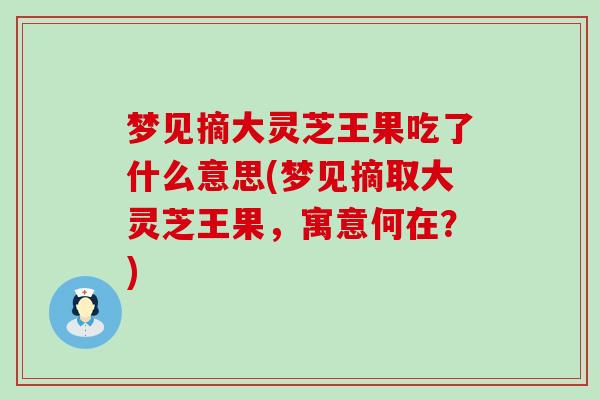 梦见摘大灵芝王果吃了什么意思(梦见摘取大灵芝王果,寓意何在?) 梦见摘大灵芝王果吃了什么意思(梦见摘取大灵芝王果,寓意何在?)