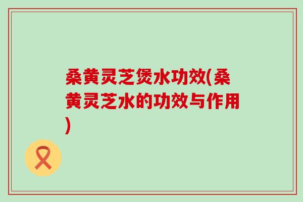 桑黄灵芝煲水功效(桑黄灵芝水的功效与作用)