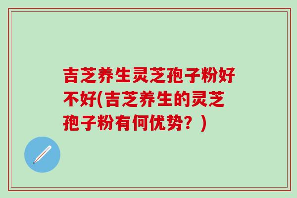 吉芝养生灵芝孢子粉好不好(吉芝养生的灵芝孢子粉有何优势？)