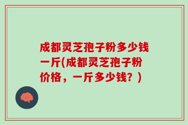 成都灵芝孢子粉多少钱一斤(成都灵芝孢子粉价格，一斤多少钱？)