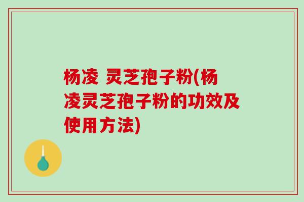 杨凌 灵芝孢子粉(杨凌灵芝孢子粉的功效及使用方法)