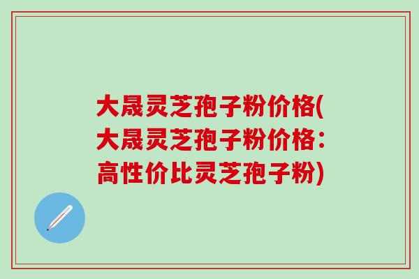大晟灵芝孢子粉价格(大晟灵芝孢子粉价格：高性价比灵芝孢子粉)