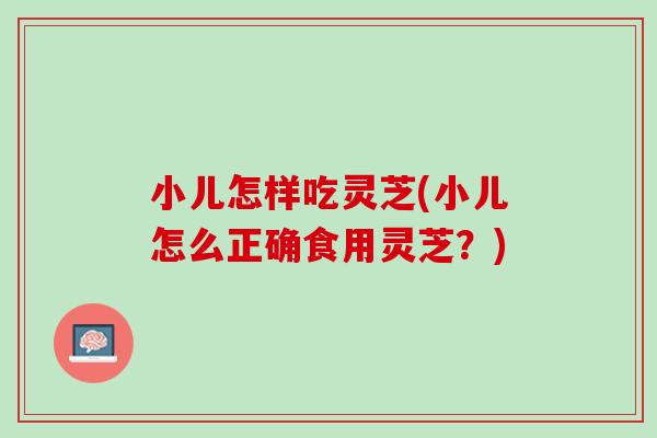 小儿怎样吃灵芝(小儿怎么正确食用灵芝？)