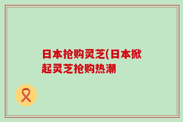 日本抢购灵芝(日本掀起灵芝抢购热潮 日本抢购灵芝(日本掀起灵芝抢购热潮