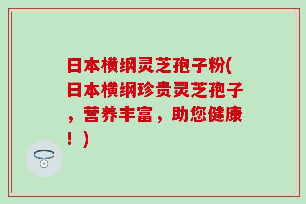 日本横纲灵芝孢子粉(日本横纲珍贵灵芝孢子，营养丰富，助您健康！)