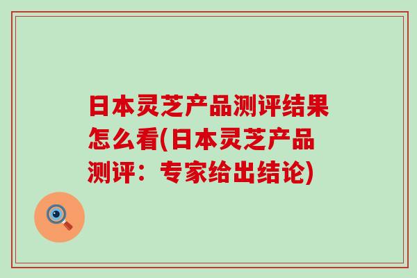 日本灵芝产品测评结果怎么看(日本灵芝产品测评：专家给出结论)