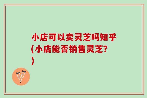 小店可以卖灵芝吗知乎(小店能否销售灵芝？)