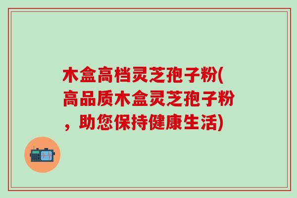 木盒高档灵芝孢子粉(高品质木盒灵芝孢子粉，助您保持健康生活)