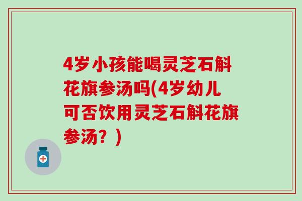 4岁小孩能喝灵芝石斛花旗参汤吗(4岁幼儿可否饮用灵芝石斛花旗参汤？)