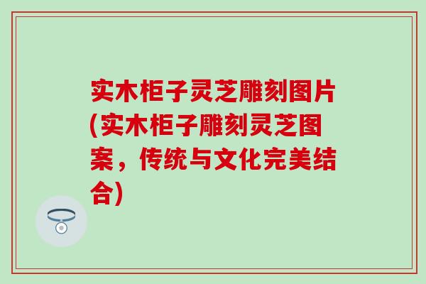 实木柜子灵芝雕刻图片(实木柜子雕刻灵芝图案，传统与文化完美结合)