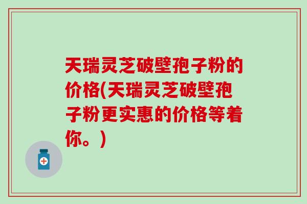 天瑞灵芝破壁孢子粉的价格(天瑞灵芝破壁孢子粉更实惠的价格等着你。)