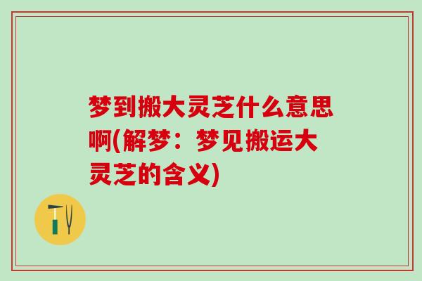 梦到搬大灵芝什么意思啊(解梦：梦见搬运大灵芝的含义)