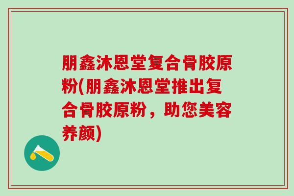 朋鑫沐恩堂复合骨胶原粉(朋鑫沐恩堂推出复合骨胶原粉，助您美容养颜)