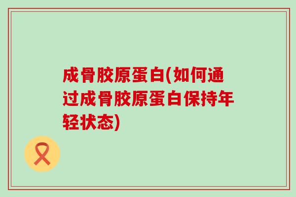 成骨胶原蛋白(如何通过成骨胶原蛋白保持年轻状态)