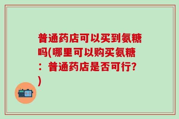 普通药店可以买到氨糖吗(哪里可以购买氨糖：普通药店是否可行？)
