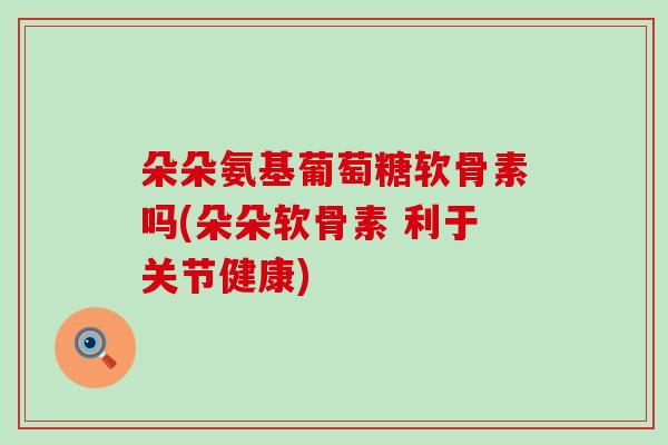 朵朵氨基葡萄糖软骨素吗(朵朵软骨素 利于关节健康)