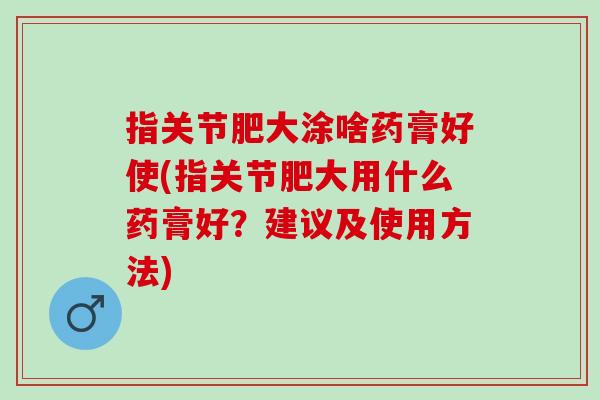 指关节肥大涂啥药膏好使(指关节肥大用什么药膏好？建议及使用方法)