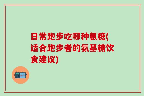 日常跑步吃哪种氨糖(适合跑步者的氨基糖饮食建议)