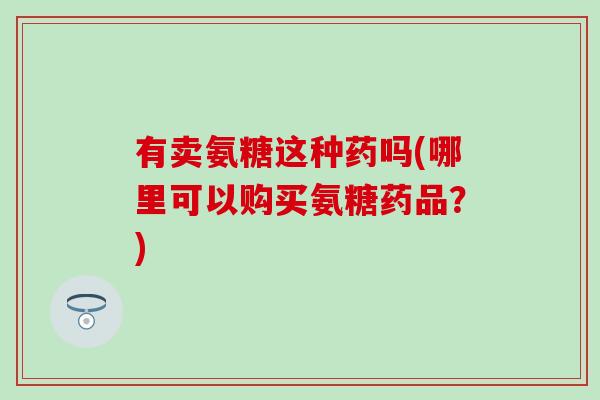有卖氨糖这种药吗(哪里可以购买氨糖药品?) 有卖氨糖这种药吗(哪里可以购买氨糖药品?)