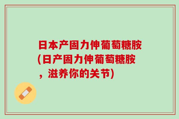 日本产固力伸葡萄糖胺(日产固力伸葡萄糖胺，滋养你的关节)