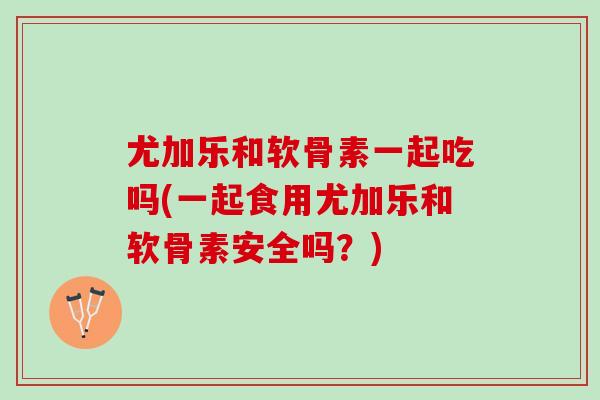 尤加乐和软骨素一起吃吗(一起食用尤加乐和软骨素安全吗？)