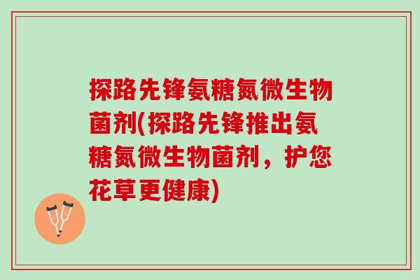 探路先锋氨糖氮微生物菌剂(探路先锋推出氨糖氮微生物菌剂，护您花草更健康)