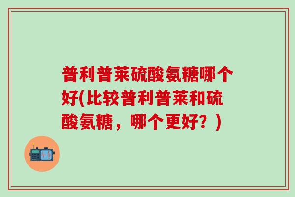 普利普莱硫酸氨糖哪个好(比较普利普莱和硫酸氨糖，哪个更好？)