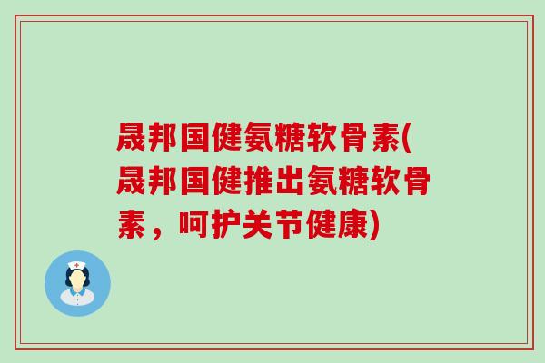 晟邦国健氨糖软骨素(晟邦国健推出氨糖软骨素，呵护关节健康)