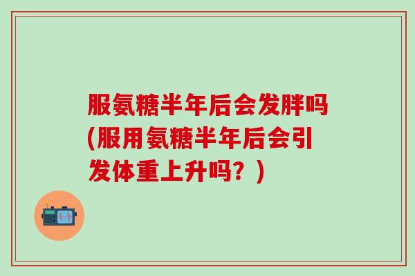 服氨糖半年后会发胖吗(服用氨糖半年后会引发体重上升吗？)