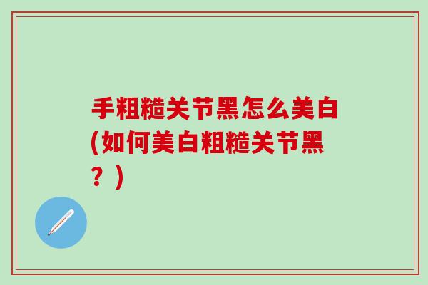 手粗糙关节黑怎么美白(如何美白粗糙关节黑？)