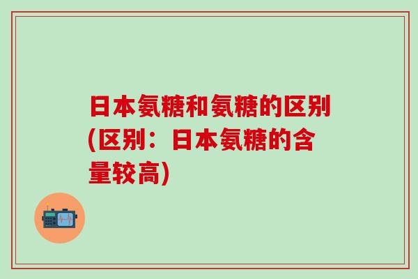 日本氨糖和氨糖的区别(区别：日本氨糖的含量较高)