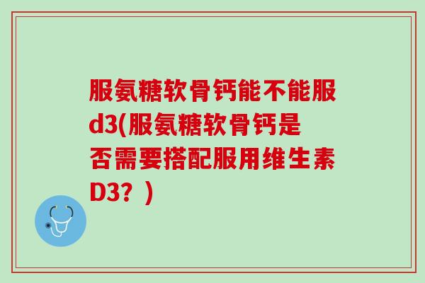 服氨糖软骨钙能不能服d3(服氨糖软骨钙是否需要搭配服用维生素D3？)