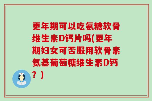 更年期可以吃氨糖软骨维生素D钙片吗(更年期妇女可否服用软骨素氨基葡萄糖维生素D钙？)