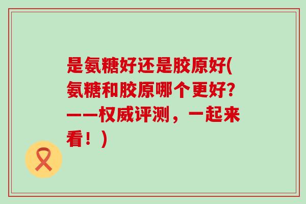 是氨糖好还是胶原好(氨糖和胶原哪个更好?——权威评测,一起来看!) 是氨糖好还是胶原好(氨糖和胶原哪个更好?——权威评测,一起来看!)