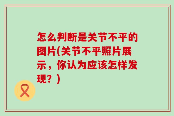 怎么判断是关节不平的图片(关节不平照片展示，你认为应该怎样发现？)