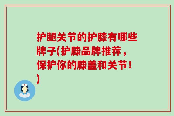 护腿关节的护膝有哪些牌子(护膝品牌推荐，保护你的膝盖和关节！)
