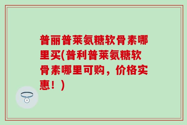普丽普莱氨糖软骨素哪里买(普利普莱氨糖软骨素哪里可购，价格实惠！)