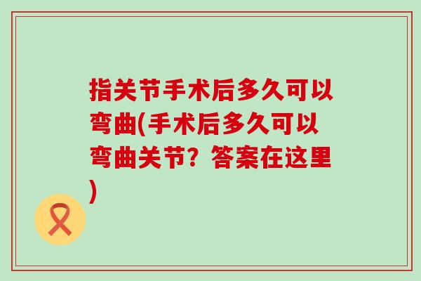 指关节手术后多久可以弯曲(手术后多久可以弯曲关节？答案在这里)