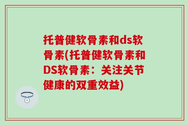 托普健软骨素和ds软骨素(托普健软骨素和DS软骨素：关注关节健康的双重效益)
