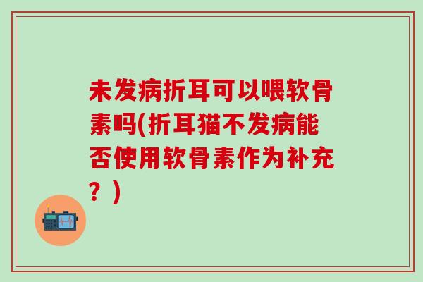 未发病折耳可以喂软骨素吗(折耳猫不发病能否使用软骨素作为补充？)