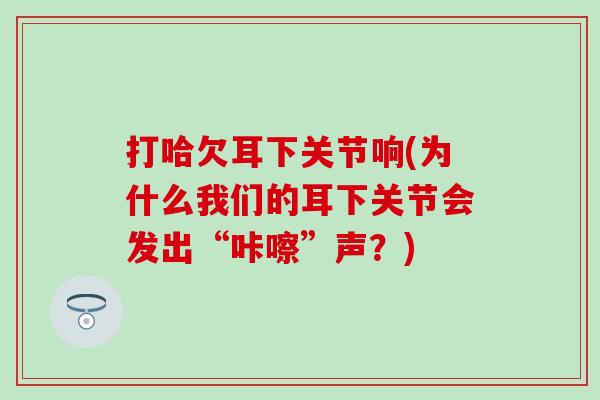 打哈欠耳下关节响(为什么我们的耳下关节会发出“咔嚓”声？)