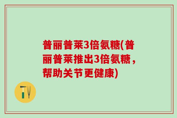 普丽普莱3倍氨糖(普丽普莱推出3倍氨糖，帮助关节更健康)