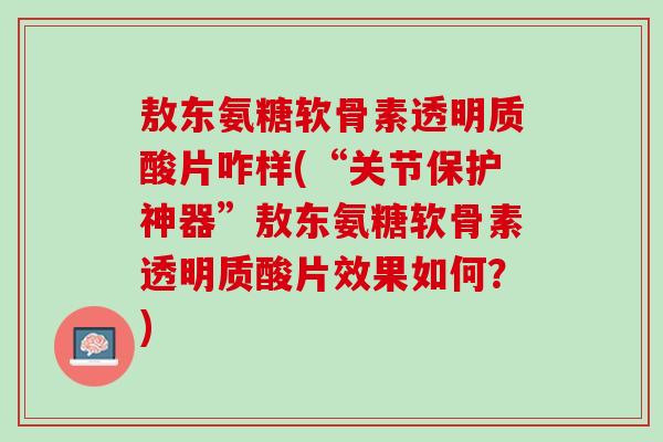 敖东氨糖软骨素透明质酸片咋样(“关节保护神器”敖东氨糖软骨素透明质酸片效果如何？)