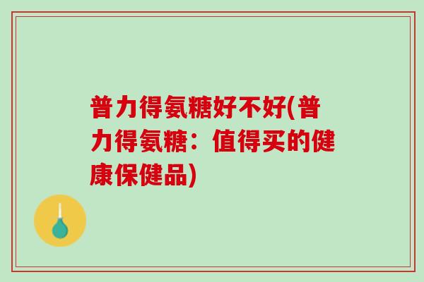 普力得氨糖好不好(普力得氨糖：值得买的健康保健品)