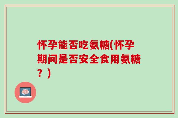 怀孕能否吃氨糖(怀孕期间是否安全食用氨糖？)