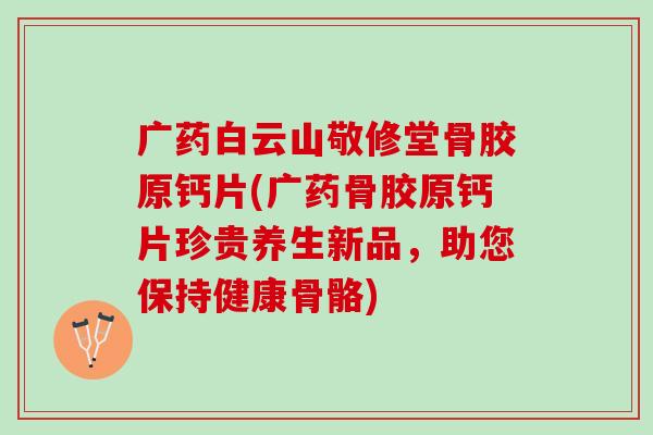 广药白云山敬修堂骨胶原钙片(广药骨胶原钙片珍贵养生新品，助您保持健康骨骼)