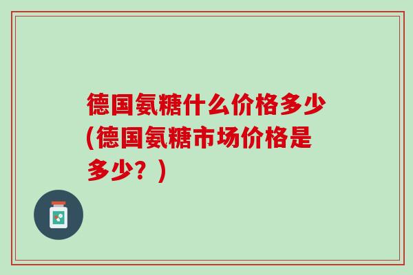 德国氨糖什么价格多少(德国氨糖市场价格是多少？)