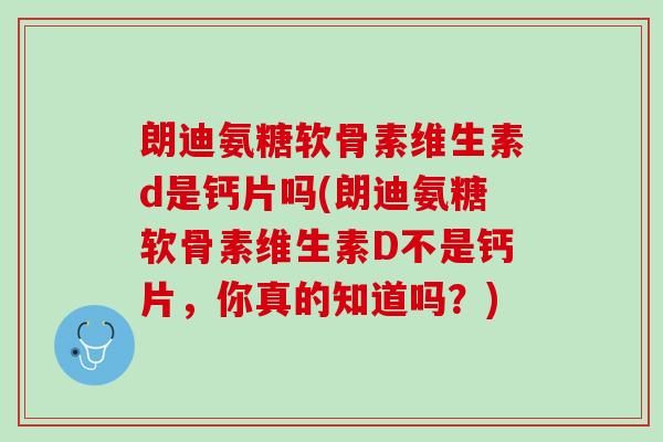 朗迪氨糖软骨素维生素d是钙片吗(朗迪氨糖软骨素维生素D不是钙片，你真的知道吗？)