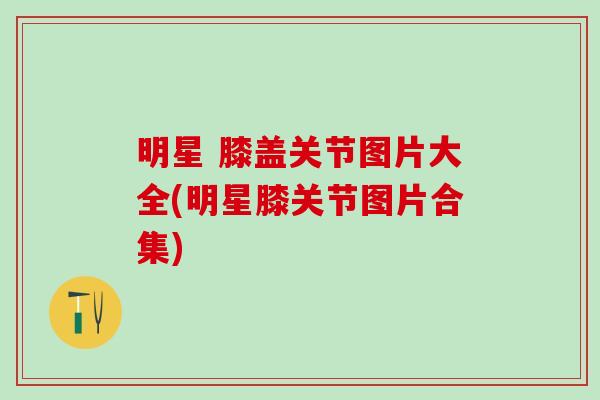 明星 膝盖关节图片大全(明星膝关节图片合集) 明星 膝盖关节图片大全(明星膝关节图片合集)